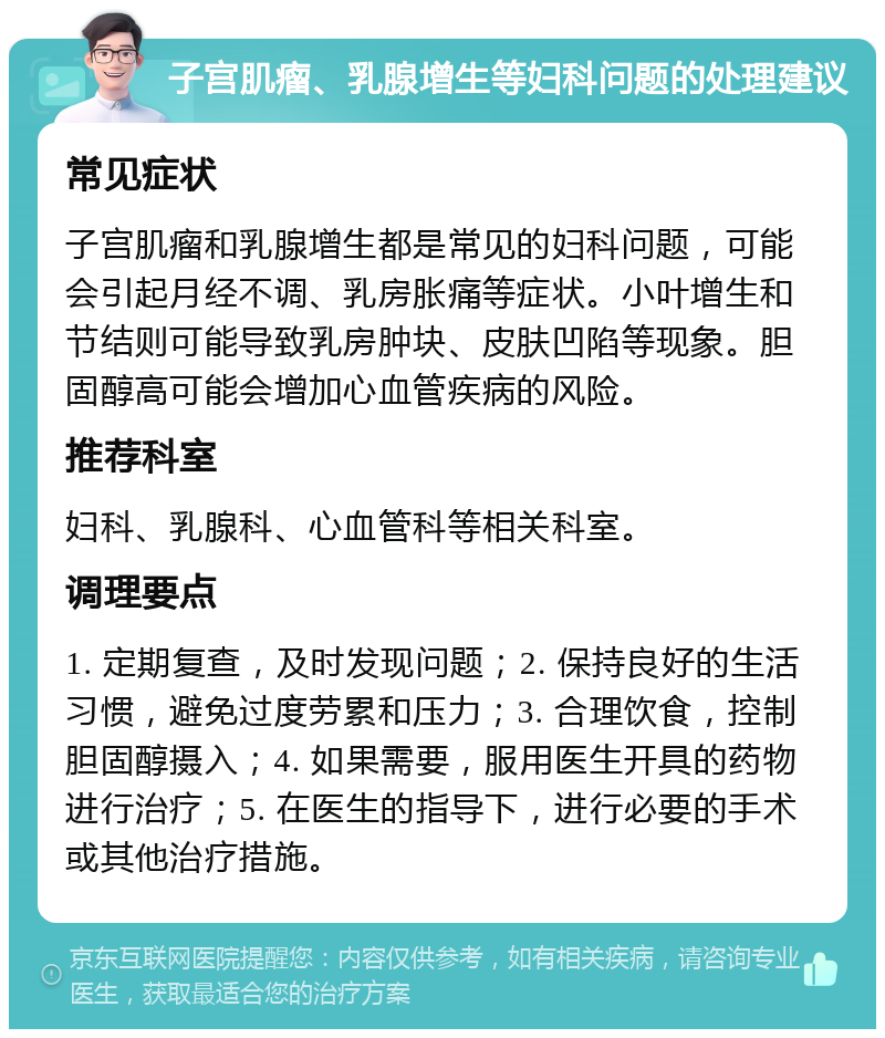 子宫肌瘤、乳腺增生等妇科问题的处理建议 常见症状 子宫肌瘤和乳腺增生都是常见的妇科问题，可能会引起月经不调、乳房胀痛等症状。小叶增生和节结则可能导致乳房肿块、皮肤凹陷等现象。胆固醇高可能会增加心血管疾病的风险。 推荐科室 妇科、乳腺科、心血管科等相关科室。 调理要点 1. 定期复查，及时发现问题；2. 保持良好的生活习惯，避免过度劳累和压力；3. 合理饮食，控制胆固醇摄入；4. 如果需要，服用医生开具的药物进行治疗；5. 在医生的指导下，进行必要的手术或其他治疗措施。