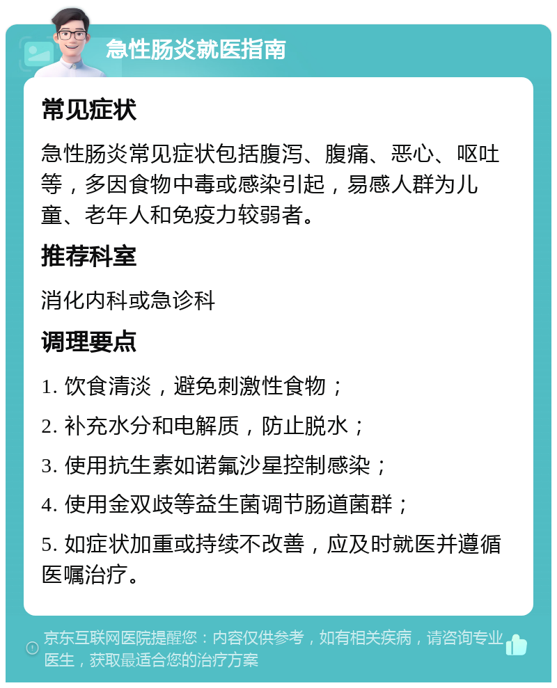 急性肠炎就医指南 常见症状 急性肠炎常见症状包括腹泻、腹痛、恶心、呕吐等，多因食物中毒或感染引起，易感人群为儿童、老年人和免疫力较弱者。 推荐科室 消化内科或急诊科 调理要点 1. 饮食清淡，避免刺激性食物； 2. 补充水分和电解质，防止脱水； 3. 使用抗生素如诺氟沙星控制感染； 4. 使用金双歧等益生菌调节肠道菌群； 5. 如症状加重或持续不改善，应及时就医并遵循医嘱治疗。