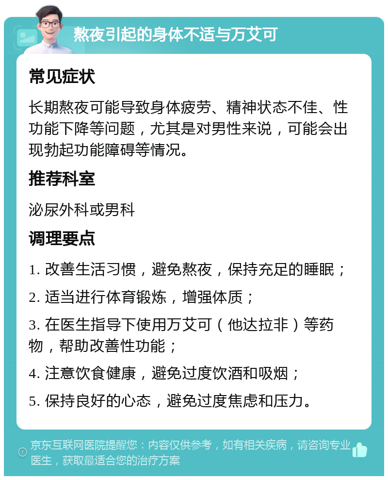 熬夜引起的身体不适与万艾可 常见症状 长期熬夜可能导致身体疲劳、精神状态不佳、性功能下降等问题，尤其是对男性来说，可能会出现勃起功能障碍等情况。 推荐科室 泌尿外科或男科 调理要点 1. 改善生活习惯，避免熬夜，保持充足的睡眠； 2. 适当进行体育锻炼，增强体质； 3. 在医生指导下使用万艾可（他达拉非）等药物，帮助改善性功能； 4. 注意饮食健康，避免过度饮酒和吸烟； 5. 保持良好的心态，避免过度焦虑和压力。