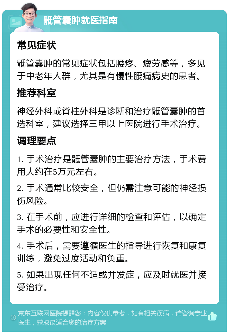 骶管囊肿就医指南 常见症状 骶管囊肿的常见症状包括腰疼、疲劳感等，多见于中老年人群，尤其是有慢性腰痛病史的患者。 推荐科室 神经外科或脊柱外科是诊断和治疗骶管囊肿的首选科室，建议选择三甲以上医院进行手术治疗。 调理要点 1. 手术治疗是骶管囊肿的主要治疗方法，手术费用大约在5万元左右。 2. 手术通常比较安全，但仍需注意可能的神经损伤风险。 3. 在手术前，应进行详细的检查和评估，以确定手术的必要性和安全性。 4. 手术后，需要遵循医生的指导进行恢复和康复训练，避免过度活动和负重。 5. 如果出现任何不适或并发症，应及时就医并接受治疗。