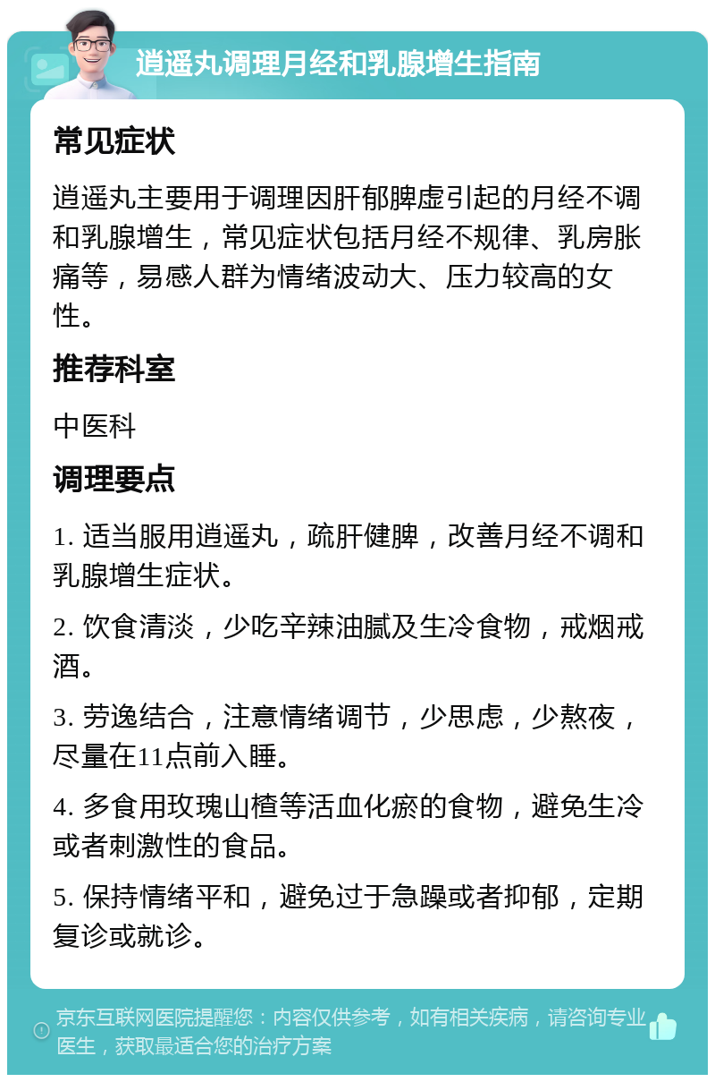 逍遥丸调理月经和乳腺增生指南 常见症状 逍遥丸主要用于调理因肝郁脾虚引起的月经不调和乳腺增生，常见症状包括月经不规律、乳房胀痛等，易感人群为情绪波动大、压力较高的女性。 推荐科室 中医科 调理要点 1. 适当服用逍遥丸，疏肝健脾，改善月经不调和乳腺增生症状。 2. 饮食清淡，少吃辛辣油腻及生冷食物，戒烟戒酒。 3. 劳逸结合，注意情绪调节，少思虑，少熬夜，尽量在11点前入睡。 4. 多食用玫瑰山楂等活血化瘀的食物，避免生冷或者刺激性的食品。 5. 保持情绪平和，避免过于急躁或者抑郁，定期复诊或就诊。