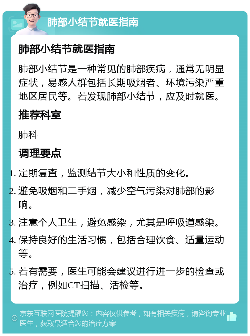 肺部小结节就医指南 肺部小结节就医指南 肺部小结节是一种常见的肺部疾病，通常无明显症状，易感人群包括长期吸烟者、环境污染严重地区居民等。若发现肺部小结节，应及时就医。 推荐科室 肺科 调理要点 定期复查，监测结节大小和性质的变化。 避免吸烟和二手烟，减少空气污染对肺部的影响。 注意个人卫生，避免感染，尤其是呼吸道感染。 保持良好的生活习惯，包括合理饮食、适量运动等。 若有需要，医生可能会建议进行进一步的检查或治疗，例如CT扫描、活检等。