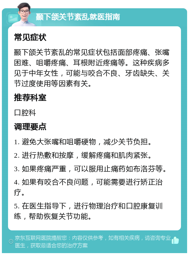 颞下颌关节紊乱就医指南 常见症状 颞下颌关节紊乱的常见症状包括面部疼痛、张嘴困难、咀嚼疼痛、耳根附近疼痛等。这种疾病多见于中年女性，可能与咬合不良、牙齿缺失、关节过度使用等因素有关。 推荐科室 口腔科 调理要点 1. 避免大张嘴和咀嚼硬物，减少关节负担。 2. 进行热敷和按摩，缓解疼痛和肌肉紧张。 3. 如果疼痛严重，可以服用止痛药如布洛芬等。 4. 如果有咬合不良问题，可能需要进行矫正治疗。 5. 在医生指导下，进行物理治疗和口腔康复训练，帮助恢复关节功能。