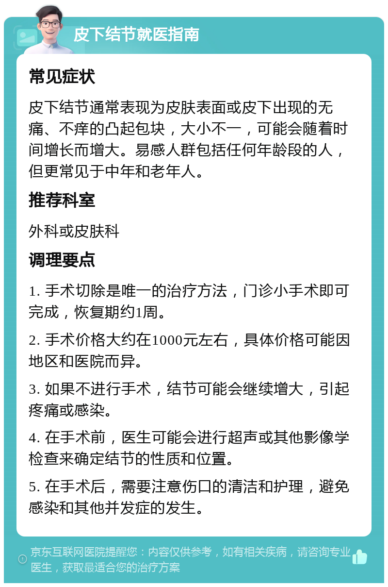 皮下结节就医指南 常见症状 皮下结节通常表现为皮肤表面或皮下出现的无痛、不痒的凸起包块，大小不一，可能会随着时间增长而增大。易感人群包括任何年龄段的人，但更常见于中年和老年人。 推荐科室 外科或皮肤科 调理要点 1. 手术切除是唯一的治疗方法，门诊小手术即可完成，恢复期约1周。 2. 手术价格大约在1000元左右，具体价格可能因地区和医院而异。 3. 如果不进行手术，结节可能会继续增大，引起疼痛或感染。 4. 在手术前，医生可能会进行超声或其他影像学检查来确定结节的性质和位置。 5. 在手术后，需要注意伤口的清洁和护理，避免感染和其他并发症的发生。