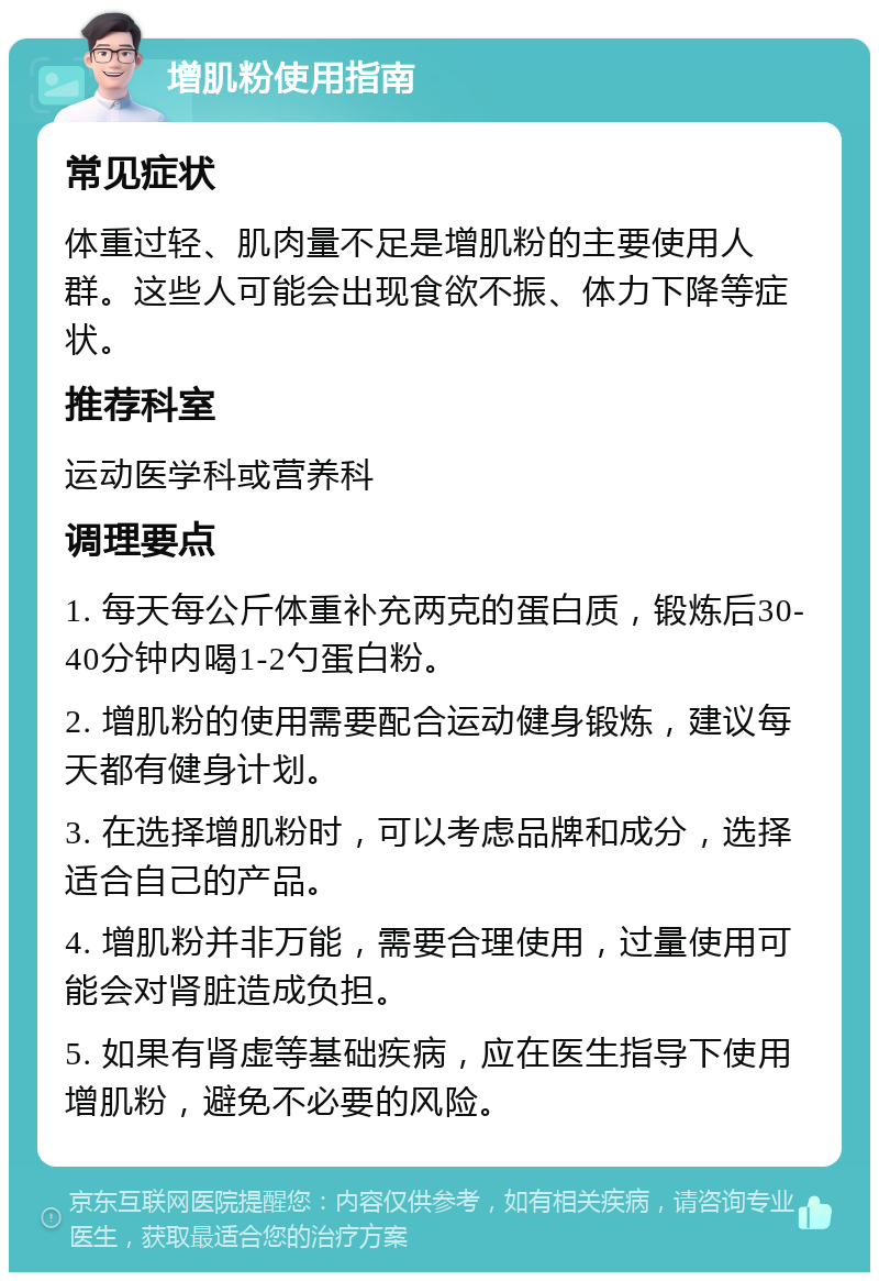 增肌粉使用指南 常见症状 体重过轻、肌肉量不足是增肌粉的主要使用人群。这些人可能会出现食欲不振、体力下降等症状。 推荐科室 运动医学科或营养科 调理要点 1. 每天每公斤体重补充两克的蛋白质，锻炼后30-40分钟内喝1-2勺蛋白粉。 2. 增肌粉的使用需要配合运动健身锻炼，建议每天都有健身计划。 3. 在选择增肌粉时，可以考虑品牌和成分，选择适合自己的产品。 4. 增肌粉并非万能，需要合理使用，过量使用可能会对肾脏造成负担。 5. 如果有肾虚等基础疾病，应在医生指导下使用增肌粉，避免不必要的风险。