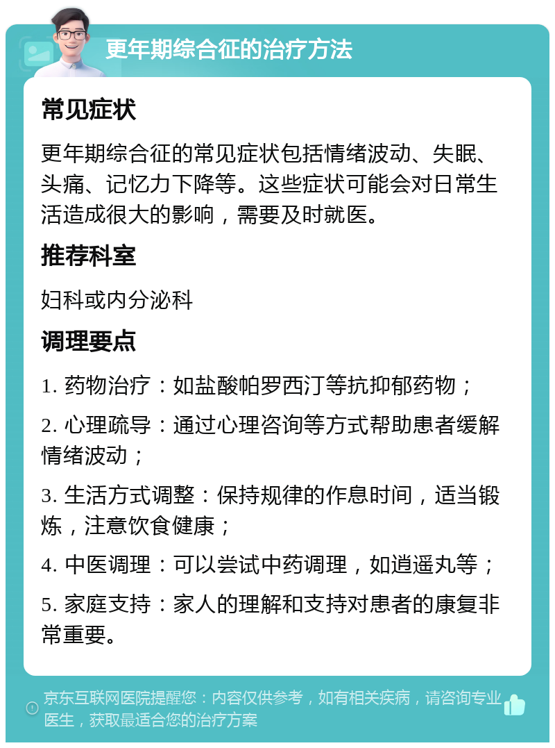 更年期综合征的治疗方法 常见症状 更年期综合征的常见症状包括情绪波动、失眠、头痛、记忆力下降等。这些症状可能会对日常生活造成很大的影响，需要及时就医。 推荐科室 妇科或内分泌科 调理要点 1. 药物治疗：如盐酸帕罗西汀等抗抑郁药物； 2. 心理疏导：通过心理咨询等方式帮助患者缓解情绪波动； 3. 生活方式调整：保持规律的作息时间，适当锻炼，注意饮食健康； 4. 中医调理：可以尝试中药调理，如逍遥丸等； 5. 家庭支持：家人的理解和支持对患者的康复非常重要。