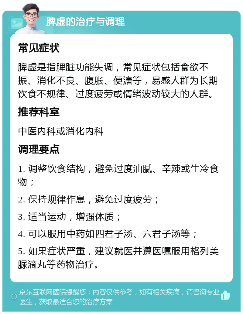 脾虚的治疗与调理 常见症状 脾虚是指脾脏功能失调，常见症状包括食欲不振、消化不良、腹胀、便溏等，易感人群为长期饮食不规律、过度疲劳或情绪波动较大的人群。 推荐科室 中医内科或消化内科 调理要点 1. 调整饮食结构，避免过度油腻、辛辣或生冷食物； 2. 保持规律作息，避免过度疲劳； 3. 适当运动，增强体质； 4. 可以服用中药如四君子汤、六君子汤等； 5. 如果症状严重，建议就医并遵医嘱服用格列美脲滴丸等药物治疗。