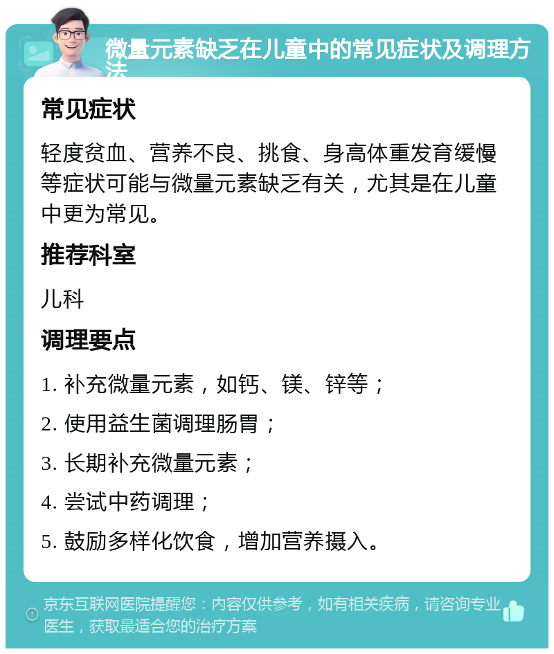 微量元素缺乏在儿童中的常见症状及调理方法 常见症状 轻度贫血、营养不良、挑食、身高体重发育缓慢等症状可能与微量元素缺乏有关，尤其是在儿童中更为常见。 推荐科室 儿科 调理要点 1. 补充微量元素，如钙、镁、锌等； 2. 使用益生菌调理肠胃； 3. 长期补充微量元素； 4. 尝试中药调理； 5. 鼓励多样化饮食，增加营养摄入。