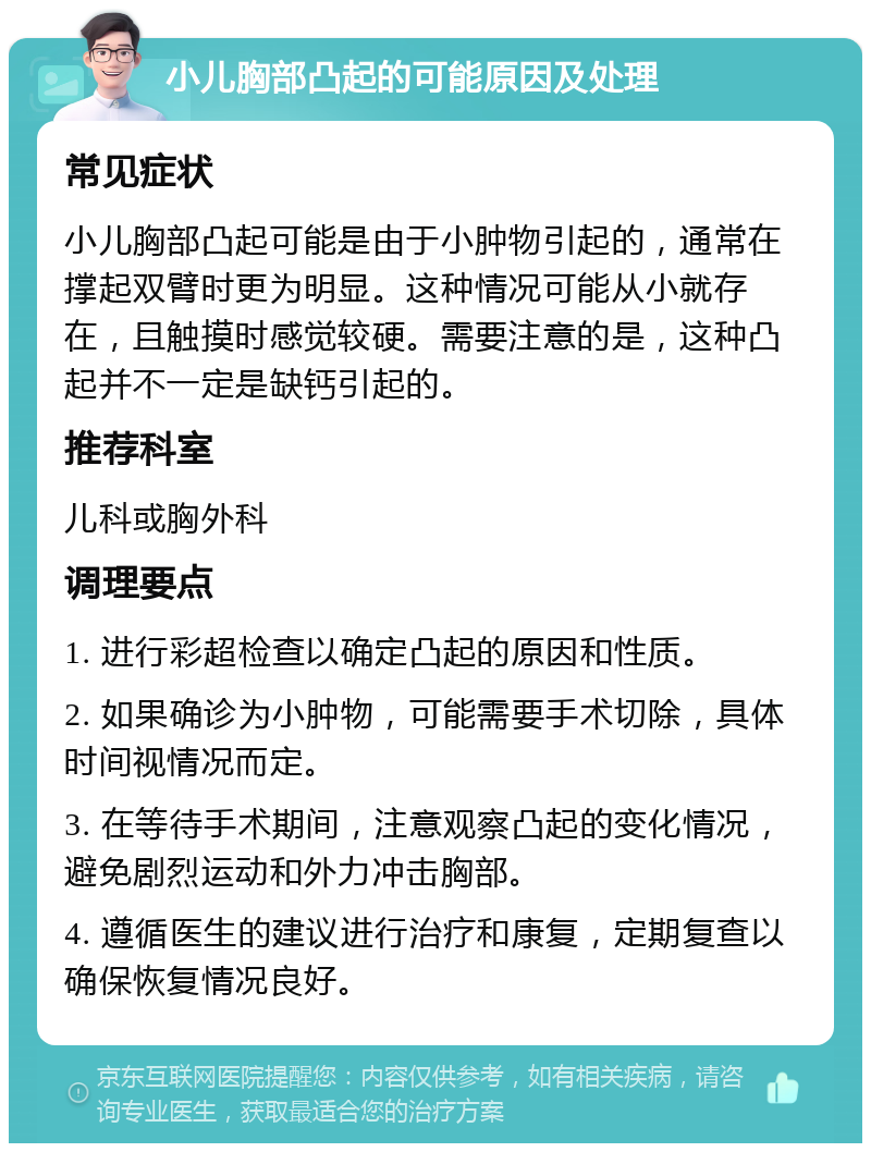 小儿胸部凸起的可能原因及处理 常见症状 小儿胸部凸起可能是由于小肿物引起的，通常在撑起双臂时更为明显。这种情况可能从小就存在，且触摸时感觉较硬。需要注意的是，这种凸起并不一定是缺钙引起的。 推荐科室 儿科或胸外科 调理要点 1. 进行彩超检查以确定凸起的原因和性质。 2. 如果确诊为小肿物，可能需要手术切除，具体时间视情况而定。 3. 在等待手术期间，注意观察凸起的变化情况，避免剧烈运动和外力冲击胸部。 4. 遵循医生的建议进行治疗和康复，定期复查以确保恢复情况良好。