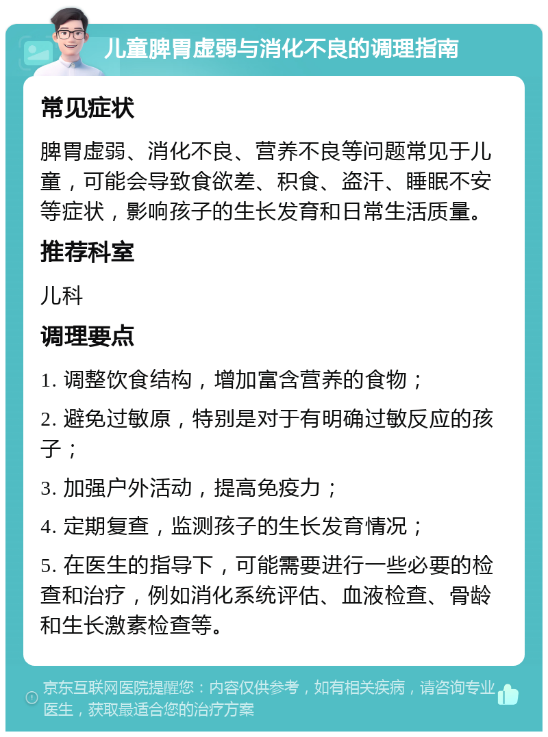 儿童脾胃虚弱与消化不良的调理指南 常见症状 脾胃虚弱、消化不良、营养不良等问题常见于儿童，可能会导致食欲差、积食、盗汗、睡眠不安等症状，影响孩子的生长发育和日常生活质量。 推荐科室 儿科 调理要点 1. 调整饮食结构，增加富含营养的食物； 2. 避免过敏原，特别是对于有明确过敏反应的孩子； 3. 加强户外活动，提高免疫力； 4. 定期复查，监测孩子的生长发育情况； 5. 在医生的指导下，可能需要进行一些必要的检查和治疗，例如消化系统评估、血液检查、骨龄和生长激素检查等。