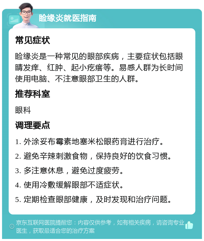 睑缘炎就医指南 常见症状 睑缘炎是一种常见的眼部疾病，主要症状包括眼睛发痒、红肿、起小疙瘩等。易感人群为长时间使用电脑、不注意眼部卫生的人群。 推荐科室 眼科 调理要点 1. 外涂妥布霉素地塞米松眼药膏进行治疗。 2. 避免辛辣刺激食物，保持良好的饮食习惯。 3. 多注意休息，避免过度疲劳。 4. 使用冷敷缓解眼部不适症状。 5. 定期检查眼部健康，及时发现和治疗问题。