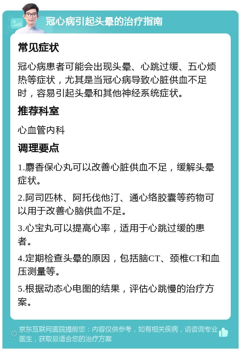 冠心病引起头晕的治疗指南 常见症状 冠心病患者可能会出现头晕、心跳过缓、五心烦热等症状，尤其是当冠心病导致心脏供血不足时，容易引起头晕和其他神经系统症状。 推荐科室 心血管内科 调理要点 1.麝香保心丸可以改善心脏供血不足，缓解头晕症状。 2.阿司匹林、阿托伐他汀、通心络胶囊等药物可以用于改善心脑供血不足。 3.心宝丸可以提高心率，适用于心跳过缓的患者。 4.定期检查头晕的原因，包括脑CT、颈椎CT和血压测量等。 5.根据动态心电图的结果，评估心跳慢的治疗方案。