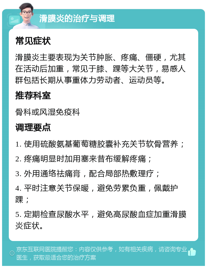 滑膜炎的治疗与调理 常见症状 滑膜炎主要表现为关节肿胀、疼痛、僵硬，尤其在活动后加重，常见于膝、踝等大关节，易感人群包括长期从事重体力劳动者、运动员等。 推荐科室 骨科或风湿免疫科 调理要点 1. 使用硫酸氨基葡萄糖胶囊补充关节软骨营养； 2. 疼痛明显时加用塞来昔布缓解疼痛； 3. 外用通络祛痛膏，配合局部热敷理疗； 4. 平时注意关节保暖，避免劳累负重，佩戴护踝； 5. 定期检查尿酸水平，避免高尿酸血症加重滑膜炎症状。