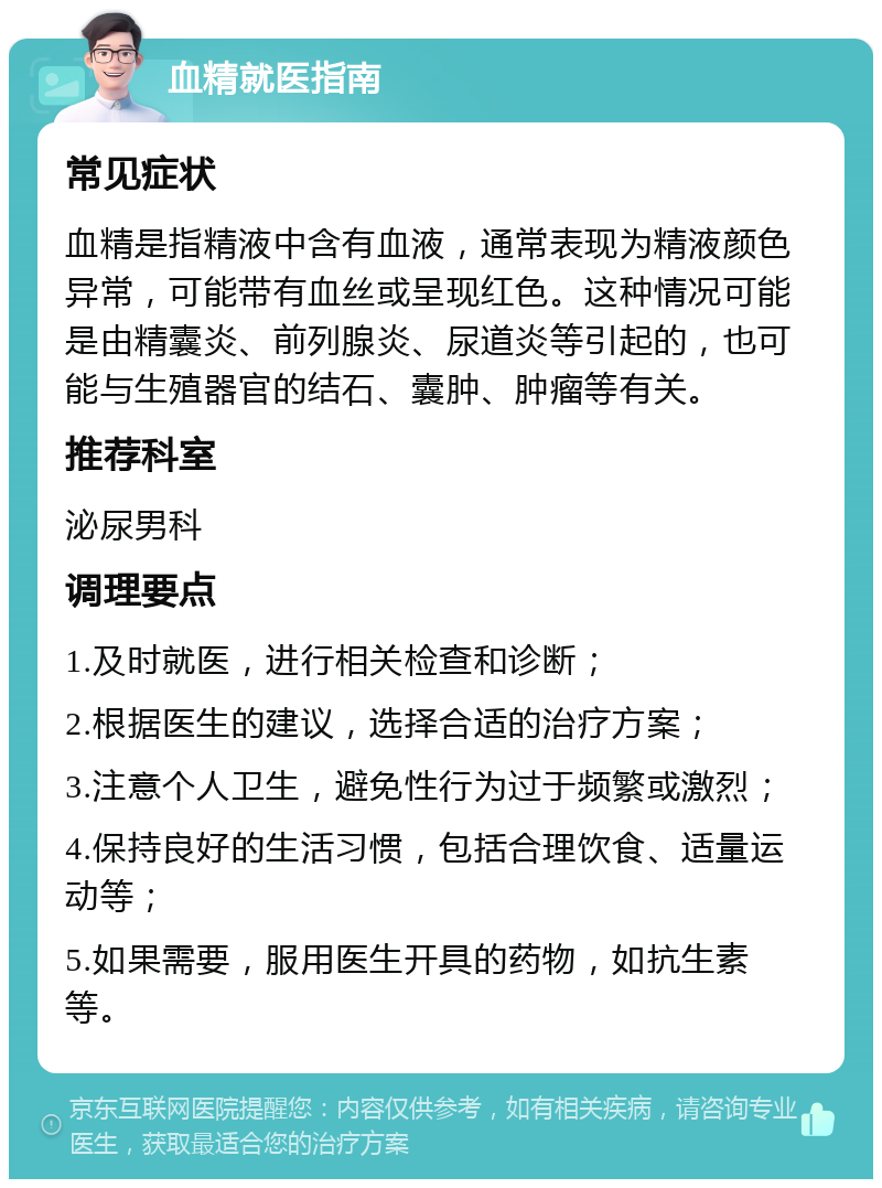 血精就医指南 常见症状 血精是指精液中含有血液，通常表现为精液颜色异常，可能带有血丝或呈现红色。这种情况可能是由精囊炎、前列腺炎、尿道炎等引起的，也可能与生殖器官的结石、囊肿、肿瘤等有关。 推荐科室 泌尿男科 调理要点 1.及时就医，进行相关检查和诊断； 2.根据医生的建议，选择合适的治疗方案； 3.注意个人卫生，避免性行为过于频繁或激烈； 4.保持良好的生活习惯，包括合理饮食、适量运动等； 5.如果需要，服用医生开具的药物，如抗生素等。