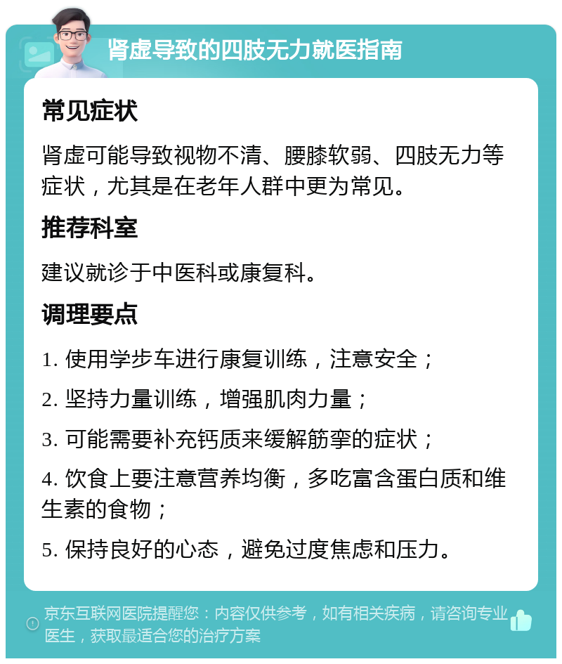 肾虚导致的四肢无力就医指南 常见症状 肾虚可能导致视物不清、腰膝软弱、四肢无力等症状，尤其是在老年人群中更为常见。 推荐科室 建议就诊于中医科或康复科。 调理要点 1. 使用学步车进行康复训练，注意安全； 2. 坚持力量训练，增强肌肉力量； 3. 可能需要补充钙质来缓解筋挛的症状； 4. 饮食上要注意营养均衡，多吃富含蛋白质和维生素的食物； 5. 保持良好的心态，避免过度焦虑和压力。