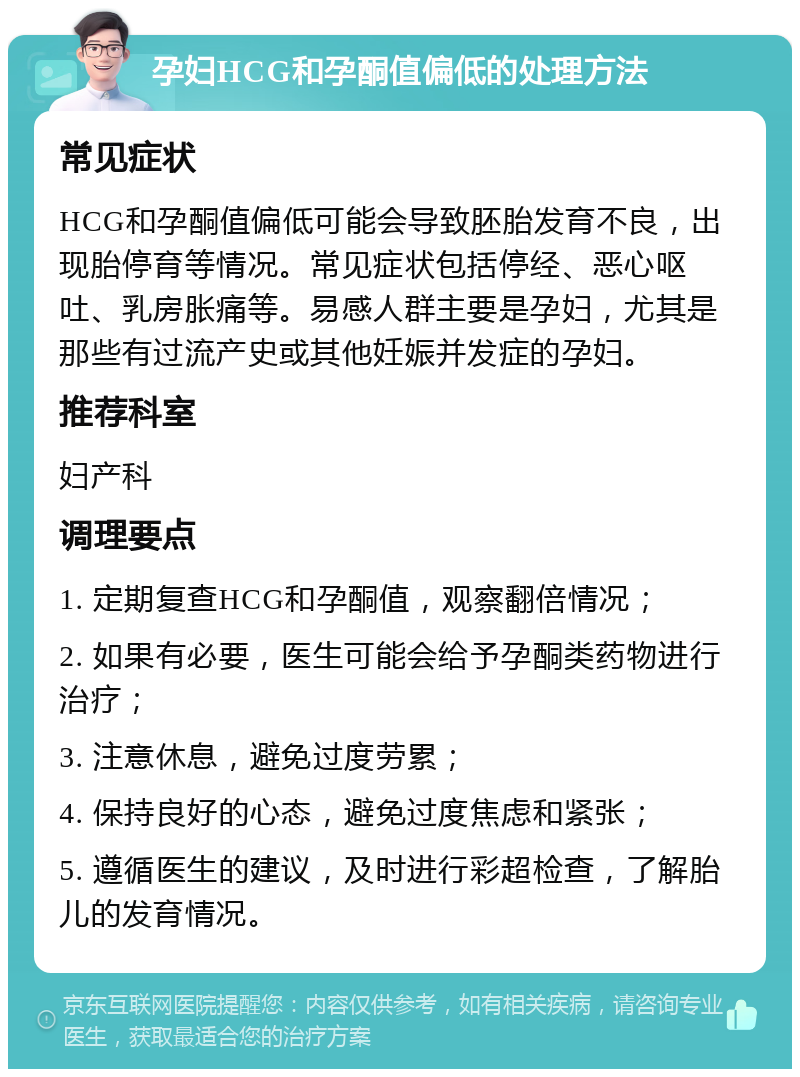 孕妇HCG和孕酮值偏低的处理方法 常见症状 HCG和孕酮值偏低可能会导致胚胎发育不良，出现胎停育等情况。常见症状包括停经、恶心呕吐、乳房胀痛等。易感人群主要是孕妇，尤其是那些有过流产史或其他妊娠并发症的孕妇。 推荐科室 妇产科 调理要点 1. 定期复查HCG和孕酮值，观察翻倍情况； 2. 如果有必要，医生可能会给予孕酮类药物进行治疗； 3. 注意休息，避免过度劳累； 4. 保持良好的心态，避免过度焦虑和紧张； 5. 遵循医生的建议，及时进行彩超检查，了解胎儿的发育情况。