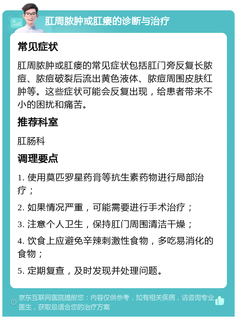 肛周脓肿或肛瘘的诊断与治疗 常见症状 肛周脓肿或肛瘘的常见症状包括肛门旁反复长脓痘、脓痘破裂后流出黄色液体、脓痘周围皮肤红肿等。这些症状可能会反复出现，给患者带来不小的困扰和痛苦。 推荐科室 肛肠科 调理要点 1. 使用莫匹罗星药膏等抗生素药物进行局部治疗； 2. 如果情况严重，可能需要进行手术治疗； 3. 注意个人卫生，保持肛门周围清洁干燥； 4. 饮食上应避免辛辣刺激性食物，多吃易消化的食物； 5. 定期复查，及时发现并处理问题。