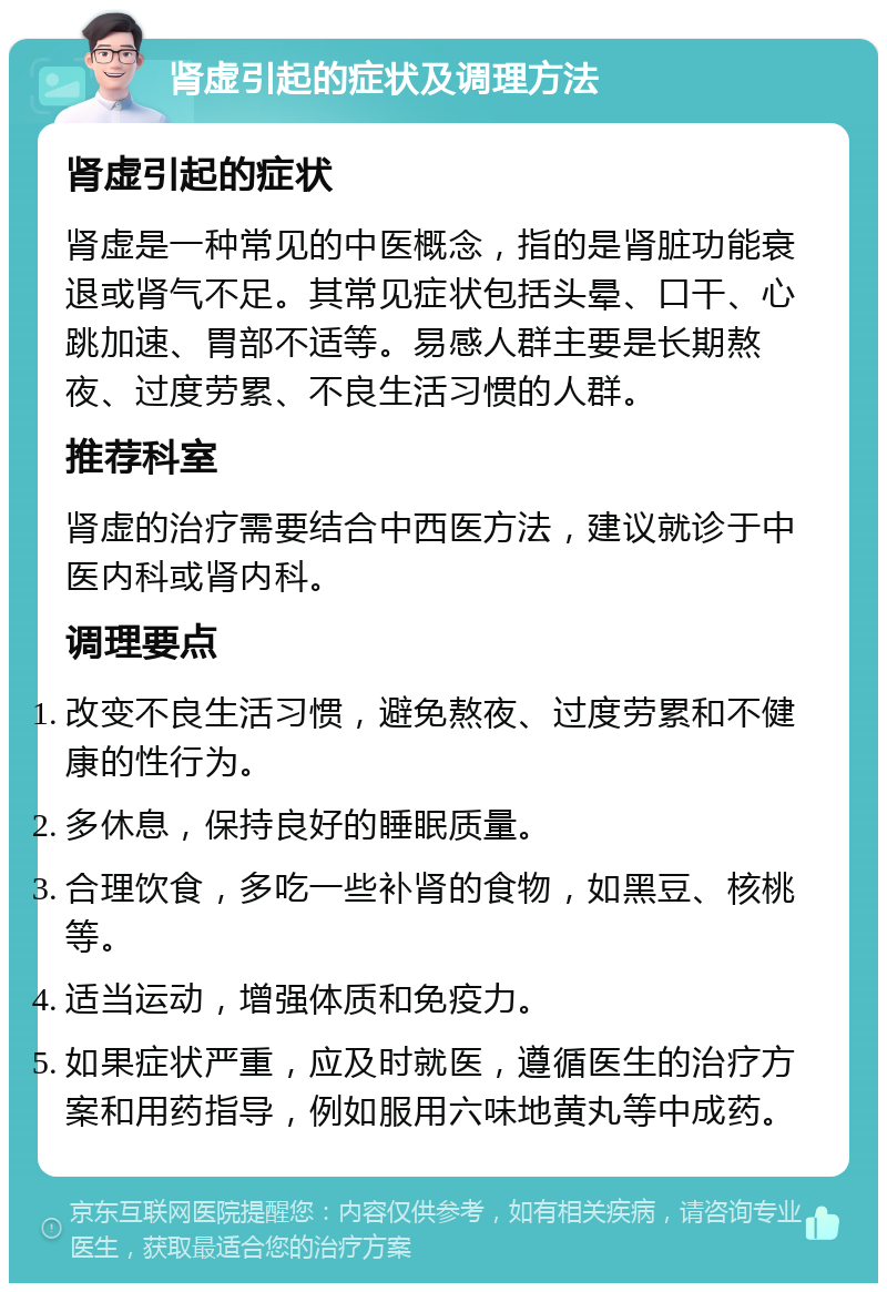 肾虚引起的症状及调理方法 肾虚引起的症状 肾虚是一种常见的中医概念，指的是肾脏功能衰退或肾气不足。其常见症状包括头晕、口干、心跳加速、胃部不适等。易感人群主要是长期熬夜、过度劳累、不良生活习惯的人群。 推荐科室 肾虚的治疗需要结合中西医方法，建议就诊于中医内科或肾内科。 调理要点 改变不良生活习惯，避免熬夜、过度劳累和不健康的性行为。 多休息，保持良好的睡眠质量。 合理饮食，多吃一些补肾的食物，如黑豆、核桃等。 适当运动，增强体质和免疫力。 如果症状严重，应及时就医，遵循医生的治疗方案和用药指导，例如服用六味地黄丸等中成药。