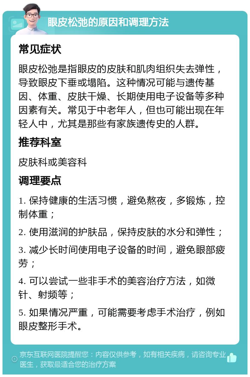 眼皮松弛的原因和调理方法 常见症状 眼皮松弛是指眼皮的皮肤和肌肉组织失去弹性，导致眼皮下垂或塌陷。这种情况可能与遗传基因、体重、皮肤干燥、长期使用电子设备等多种因素有关。常见于中老年人，但也可能出现在年轻人中，尤其是那些有家族遗传史的人群。 推荐科室 皮肤科或美容科 调理要点 1. 保持健康的生活习惯，避免熬夜，多锻炼，控制体重； 2. 使用滋润的护肤品，保持皮肤的水分和弹性； 3. 减少长时间使用电子设备的时间，避免眼部疲劳； 4. 可以尝试一些非手术的美容治疗方法，如微针、射频等； 5. 如果情况严重，可能需要考虑手术治疗，例如眼皮整形手术。