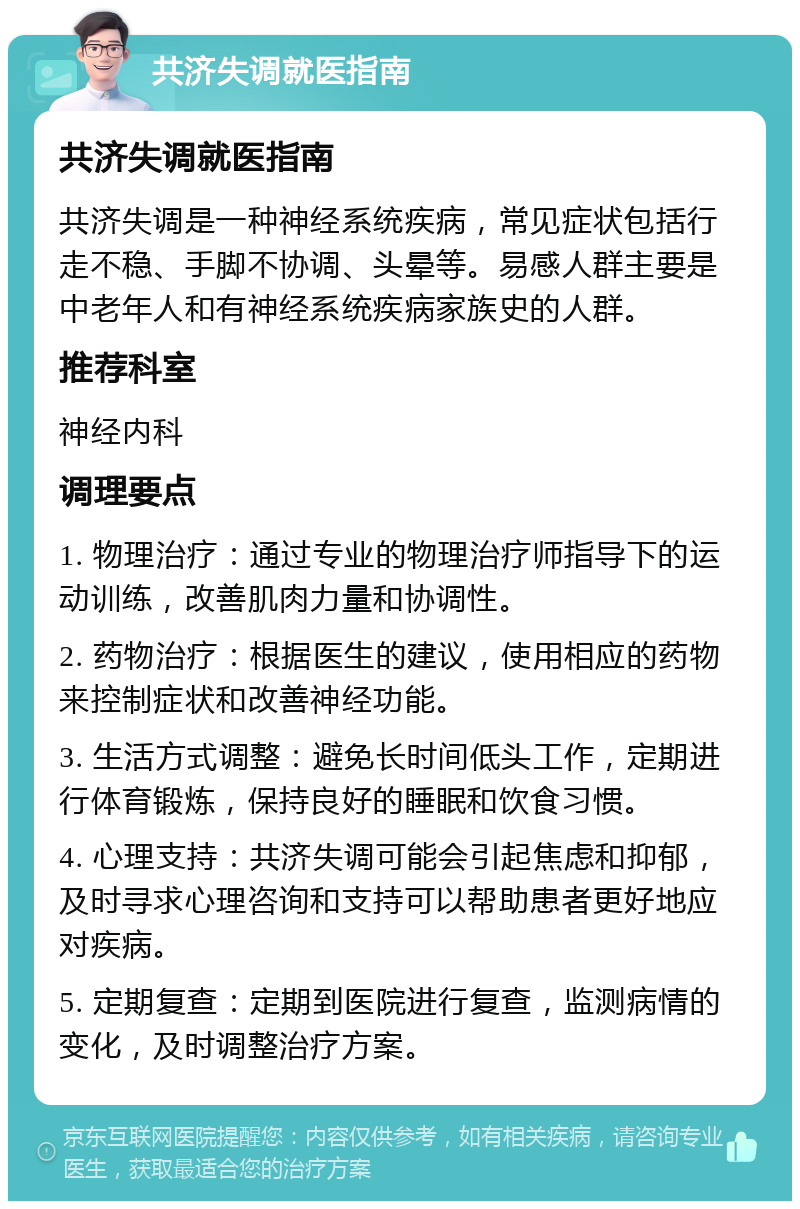 共济失调就医指南 共济失调就医指南 共济失调是一种神经系统疾病，常见症状包括行走不稳、手脚不协调、头晕等。易感人群主要是中老年人和有神经系统疾病家族史的人群。 推荐科室 神经内科 调理要点 1. 物理治疗：通过专业的物理治疗师指导下的运动训练，改善肌肉力量和协调性。 2. 药物治疗：根据医生的建议，使用相应的药物来控制症状和改善神经功能。 3. 生活方式调整：避免长时间低头工作，定期进行体育锻炼，保持良好的睡眠和饮食习惯。 4. 心理支持：共济失调可能会引起焦虑和抑郁，及时寻求心理咨询和支持可以帮助患者更好地应对疾病。 5. 定期复查：定期到医院进行复查，监测病情的变化，及时调整治疗方案。