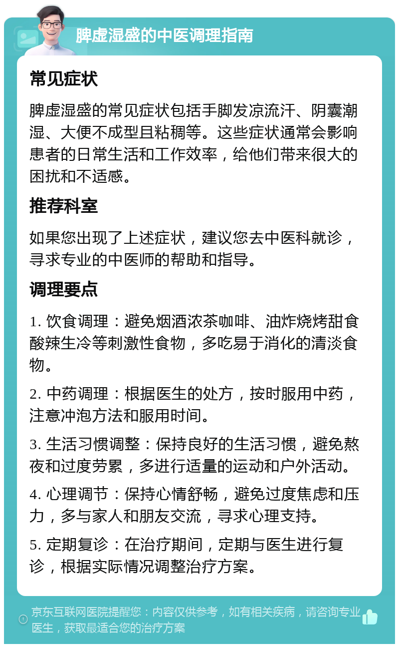 脾虚湿盛的中医调理指南 常见症状 脾虚湿盛的常见症状包括手脚发凉流汗、阴囊潮湿、大便不成型且粘稠等。这些症状通常会影响患者的日常生活和工作效率，给他们带来很大的困扰和不适感。 推荐科室 如果您出现了上述症状，建议您去中医科就诊，寻求专业的中医师的帮助和指导。 调理要点 1. 饮食调理：避免烟酒浓茶咖啡、油炸烧烤甜食酸辣生冷等刺激性食物，多吃易于消化的清淡食物。 2. 中药调理：根据医生的处方，按时服用中药，注意冲泡方法和服用时间。 3. 生活习惯调整：保持良好的生活习惯，避免熬夜和过度劳累，多进行适量的运动和户外活动。 4. 心理调节：保持心情舒畅，避免过度焦虑和压力，多与家人和朋友交流，寻求心理支持。 5. 定期复诊：在治疗期间，定期与医生进行复诊，根据实际情况调整治疗方案。