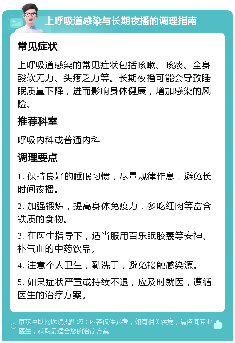 上呼吸道感染与长期夜播的调理指南 常见症状 上呼吸道感染的常见症状包括咳嗽、咳痰、全身酸软无力、头疼乏力等。长期夜播可能会导致睡眠质量下降，进而影响身体健康，增加感染的风险。 推荐科室 呼吸内科或普通内科 调理要点 1. 保持良好的睡眠习惯，尽量规律作息，避免长时间夜播。 2. 加强锻炼，提高身体免疫力，多吃红肉等富含铁质的食物。 3. 在医生指导下，适当服用百乐眠胶囊等安神、补气血的中药饮品。 4. 注意个人卫生，勤洗手，避免接触感染源。 5. 如果症状严重或持续不退，应及时就医，遵循医生的治疗方案。