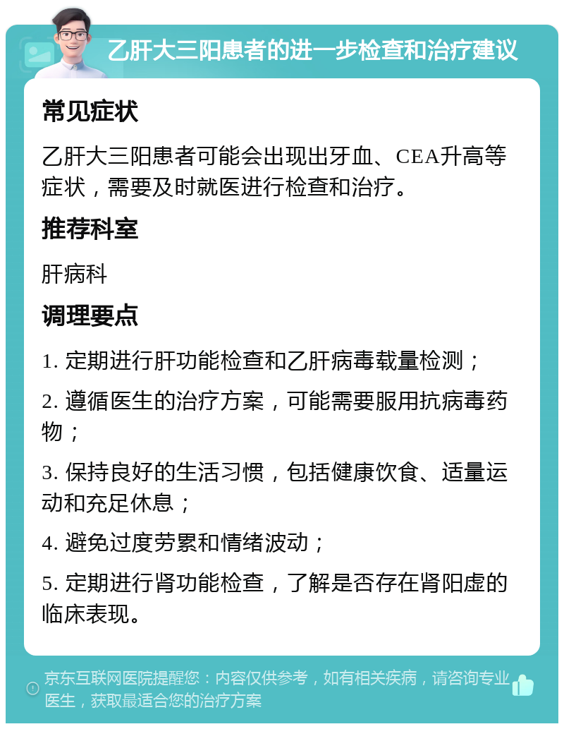 乙肝大三阳患者的进一步检查和治疗建议 常见症状 乙肝大三阳患者可能会出现出牙血、CEA升高等症状，需要及时就医进行检查和治疗。 推荐科室 肝病科 调理要点 1. 定期进行肝功能检查和乙肝病毒载量检测； 2. 遵循医生的治疗方案，可能需要服用抗病毒药物； 3. 保持良好的生活习惯，包括健康饮食、适量运动和充足休息； 4. 避免过度劳累和情绪波动； 5. 定期进行肾功能检查，了解是否存在肾阳虚的临床表现。