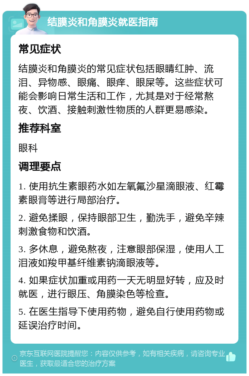 结膜炎和角膜炎就医指南 常见症状 结膜炎和角膜炎的常见症状包括眼睛红肿、流泪、异物感、眼痛、眼痒、眼屎等。这些症状可能会影响日常生活和工作，尤其是对于经常熬夜、饮酒、接触刺激性物质的人群更易感染。 推荐科室 眼科 调理要点 1. 使用抗生素眼药水如左氧氟沙星滴眼液、红霉素眼膏等进行局部治疗。 2. 避免揉眼，保持眼部卫生，勤洗手，避免辛辣刺激食物和饮酒。 3. 多休息，避免熬夜，注意眼部保湿，使用人工泪液如羧甲基纤维素钠滴眼液等。 4. 如果症状加重或用药一天无明显好转，应及时就医，进行眼压、角膜染色等检查。 5. 在医生指导下使用药物，避免自行使用药物或延误治疗时间。