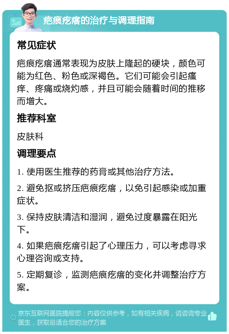 疤痕疙瘩的治疗与调理指南 常见症状 疤痕疙瘩通常表现为皮肤上隆起的硬块，颜色可能为红色、粉色或深褐色。它们可能会引起瘙痒、疼痛或烧灼感，并且可能会随着时间的推移而增大。 推荐科室 皮肤科 调理要点 1. 使用医生推荐的药膏或其他治疗方法。 2. 避免抠或挤压疤痕疙瘩，以免引起感染或加重症状。 3. 保持皮肤清洁和湿润，避免过度暴露在阳光下。 4. 如果疤痕疙瘩引起了心理压力，可以考虑寻求心理咨询或支持。 5. 定期复诊，监测疤痕疙瘩的变化并调整治疗方案。