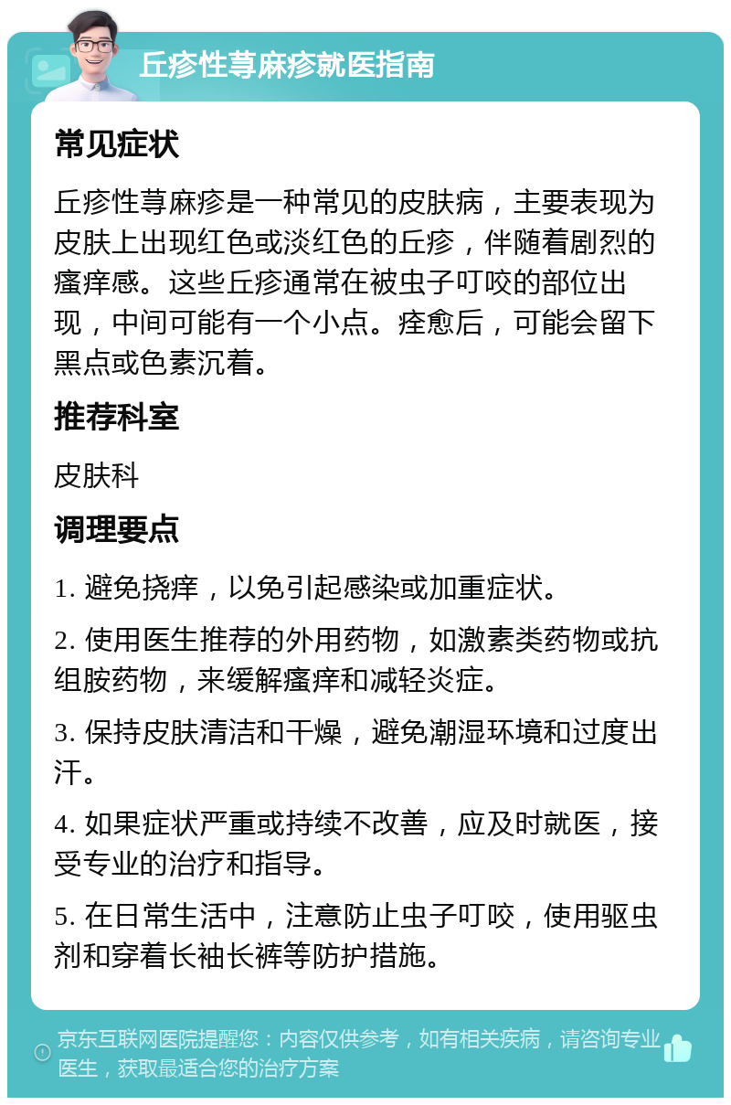 丘疹性荨麻疹就医指南 常见症状 丘疹性荨麻疹是一种常见的皮肤病，主要表现为皮肤上出现红色或淡红色的丘疹，伴随着剧烈的瘙痒感。这些丘疹通常在被虫子叮咬的部位出现，中间可能有一个小点。痊愈后，可能会留下黑点或色素沉着。 推荐科室 皮肤科 调理要点 1. 避免挠痒，以免引起感染或加重症状。 2. 使用医生推荐的外用药物，如激素类药物或抗组胺药物，来缓解瘙痒和减轻炎症。 3. 保持皮肤清洁和干燥，避免潮湿环境和过度出汗。 4. 如果症状严重或持续不改善，应及时就医，接受专业的治疗和指导。 5. 在日常生活中，注意防止虫子叮咬，使用驱虫剂和穿着长袖长裤等防护措施。