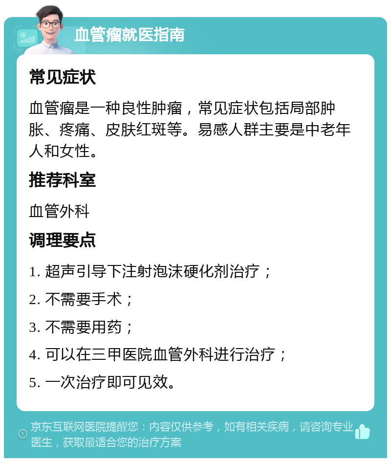 血管瘤就医指南 常见症状 血管瘤是一种良性肿瘤，常见症状包括局部肿胀、疼痛、皮肤红斑等。易感人群主要是中老年人和女性。 推荐科室 血管外科 调理要点 1. 超声引导下注射泡沫硬化剂治疗； 2. 不需要手术； 3. 不需要用药； 4. 可以在三甲医院血管外科进行治疗； 5. 一次治疗即可见效。