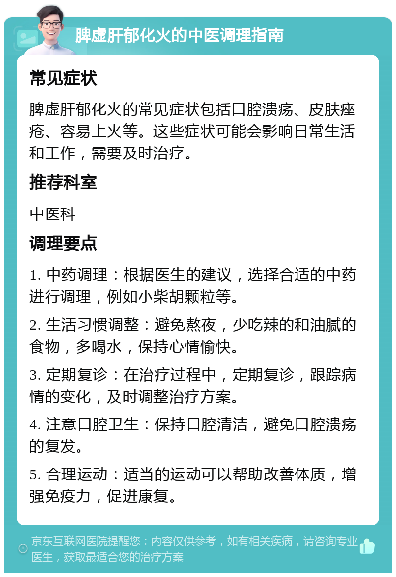 脾虚肝郁化火的中医调理指南 常见症状 脾虚肝郁化火的常见症状包括口腔溃疡、皮肤痤疮、容易上火等。这些症状可能会影响日常生活和工作，需要及时治疗。 推荐科室 中医科 调理要点 1. 中药调理：根据医生的建议，选择合适的中药进行调理，例如小柴胡颗粒等。 2. 生活习惯调整：避免熬夜，少吃辣的和油腻的食物，多喝水，保持心情愉快。 3. 定期复诊：在治疗过程中，定期复诊，跟踪病情的变化，及时调整治疗方案。 4. 注意口腔卫生：保持口腔清洁，避免口腔溃疡的复发。 5. 合理运动：适当的运动可以帮助改善体质，增强免疫力，促进康复。