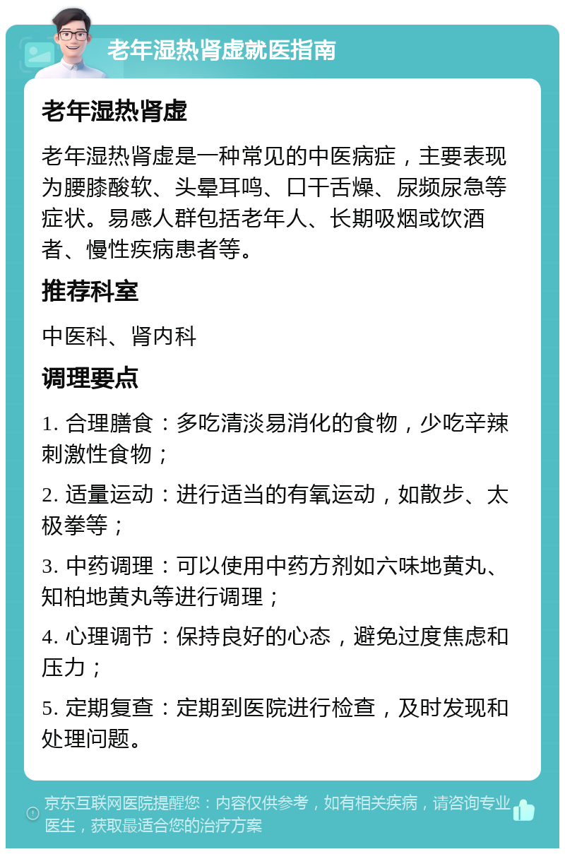 老年湿热肾虚就医指南 老年湿热肾虚 老年湿热肾虚是一种常见的中医病症，主要表现为腰膝酸软、头晕耳鸣、口干舌燥、尿频尿急等症状。易感人群包括老年人、长期吸烟或饮酒者、慢性疾病患者等。 推荐科室 中医科、肾内科 调理要点 1. 合理膳食：多吃清淡易消化的食物，少吃辛辣刺激性食物； 2. 适量运动：进行适当的有氧运动，如散步、太极拳等； 3. 中药调理：可以使用中药方剂如六味地黄丸、知柏地黄丸等进行调理； 4. 心理调节：保持良好的心态，避免过度焦虑和压力； 5. 定期复查：定期到医院进行检查，及时发现和处理问题。