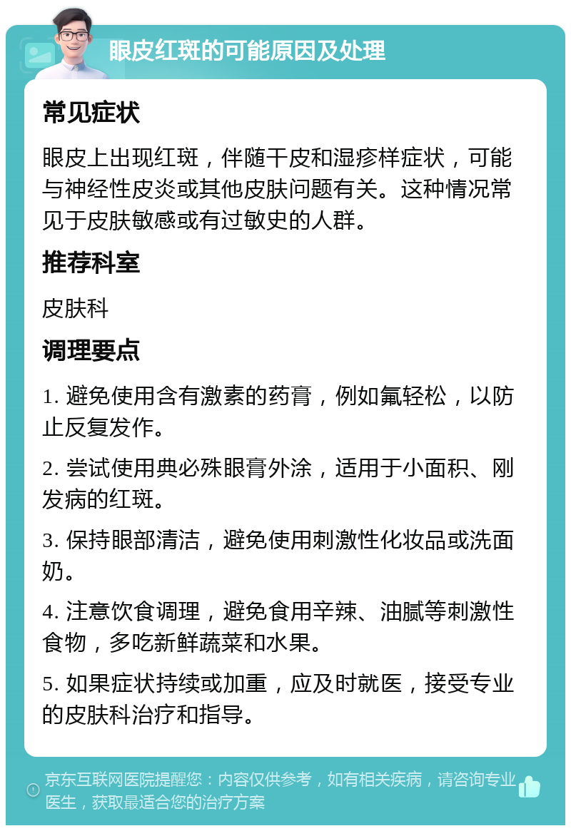 眼皮红斑的可能原因及处理 常见症状 眼皮上出现红斑，伴随干皮和湿疹样症状，可能与神经性皮炎或其他皮肤问题有关。这种情况常见于皮肤敏感或有过敏史的人群。 推荐科室 皮肤科 调理要点 1. 避免使用含有激素的药膏，例如氟轻松，以防止反复发作。 2. 尝试使用典必殊眼膏外涂，适用于小面积、刚发病的红斑。 3. 保持眼部清洁，避免使用刺激性化妆品或洗面奶。 4. 注意饮食调理，避免食用辛辣、油腻等刺激性食物，多吃新鲜蔬菜和水果。 5. 如果症状持续或加重，应及时就医，接受专业的皮肤科治疗和指导。