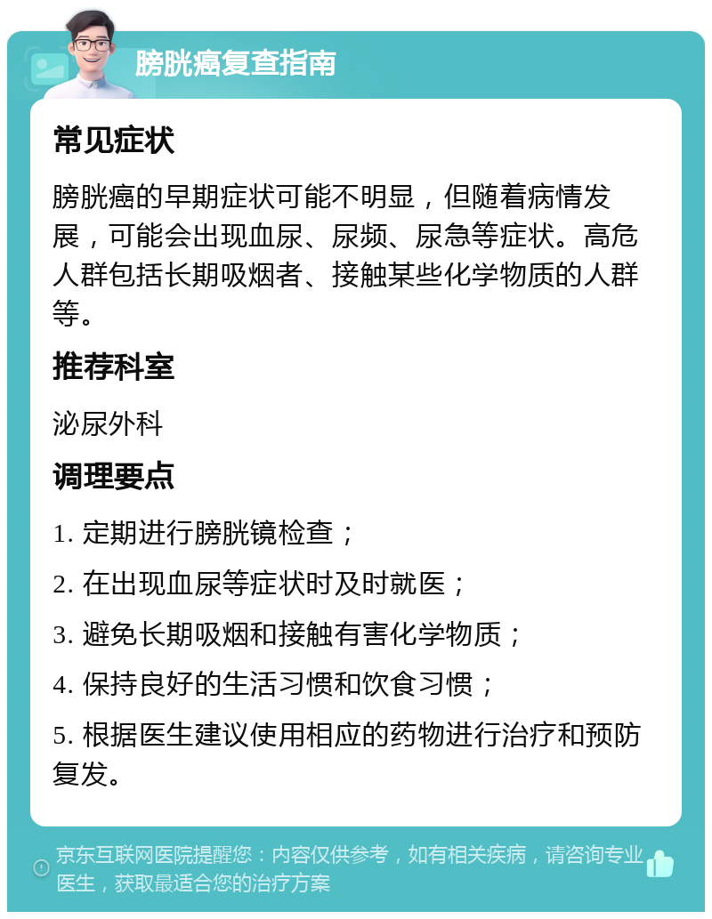 膀胱癌复查指南 常见症状 膀胱癌的早期症状可能不明显，但随着病情发展，可能会出现血尿、尿频、尿急等症状。高危人群包括长期吸烟者、接触某些化学物质的人群等。 推荐科室 泌尿外科 调理要点 1. 定期进行膀胱镜检查； 2. 在出现血尿等症状时及时就医； 3. 避免长期吸烟和接触有害化学物质； 4. 保持良好的生活习惯和饮食习惯； 5. 根据医生建议使用相应的药物进行治疗和预防复发。