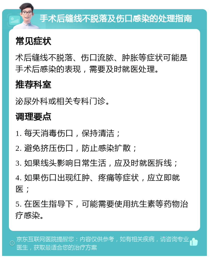 手术后缝线不脱落及伤口感染的处理指南 常见症状 术后缝线不脱落、伤口流脓、肿胀等症状可能是手术后感染的表现，需要及时就医处理。 推荐科室 泌尿外科或相关专科门诊。 调理要点 1. 每天消毒伤口，保持清洁； 2. 避免挤压伤口，防止感染扩散； 3. 如果线头影响日常生活，应及时就医拆线； 4. 如果伤口出现红肿、疼痛等症状，应立即就医； 5. 在医生指导下，可能需要使用抗生素等药物治疗感染。