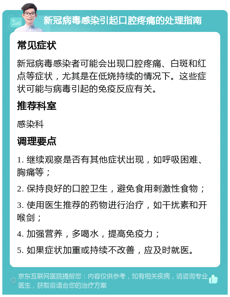 新冠病毒感染引起口腔疼痛的处理指南 常见症状 新冠病毒感染者可能会出现口腔疼痛、白斑和红点等症状，尤其是在低烧持续的情况下。这些症状可能与病毒引起的免疫反应有关。 推荐科室 感染科 调理要点 1. 继续观察是否有其他症状出现，如呼吸困难、胸痛等； 2. 保持良好的口腔卫生，避免食用刺激性食物； 3. 使用医生推荐的药物进行治疗，如干扰素和开喉剑； 4. 加强营养，多喝水，提高免疫力； 5. 如果症状加重或持续不改善，应及时就医。