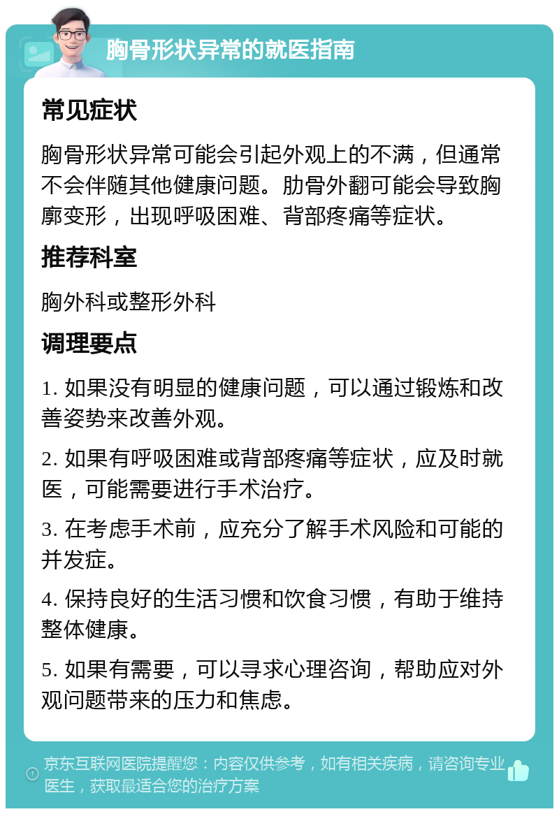 胸骨形状异常的就医指南 常见症状 胸骨形状异常可能会引起外观上的不满，但通常不会伴随其他健康问题。肋骨外翻可能会导致胸廓变形，出现呼吸困难、背部疼痛等症状。 推荐科室 胸外科或整形外科 调理要点 1. 如果没有明显的健康问题，可以通过锻炼和改善姿势来改善外观。 2. 如果有呼吸困难或背部疼痛等症状，应及时就医，可能需要进行手术治疗。 3. 在考虑手术前，应充分了解手术风险和可能的并发症。 4. 保持良好的生活习惯和饮食习惯，有助于维持整体健康。 5. 如果有需要，可以寻求心理咨询，帮助应对外观问题带来的压力和焦虑。