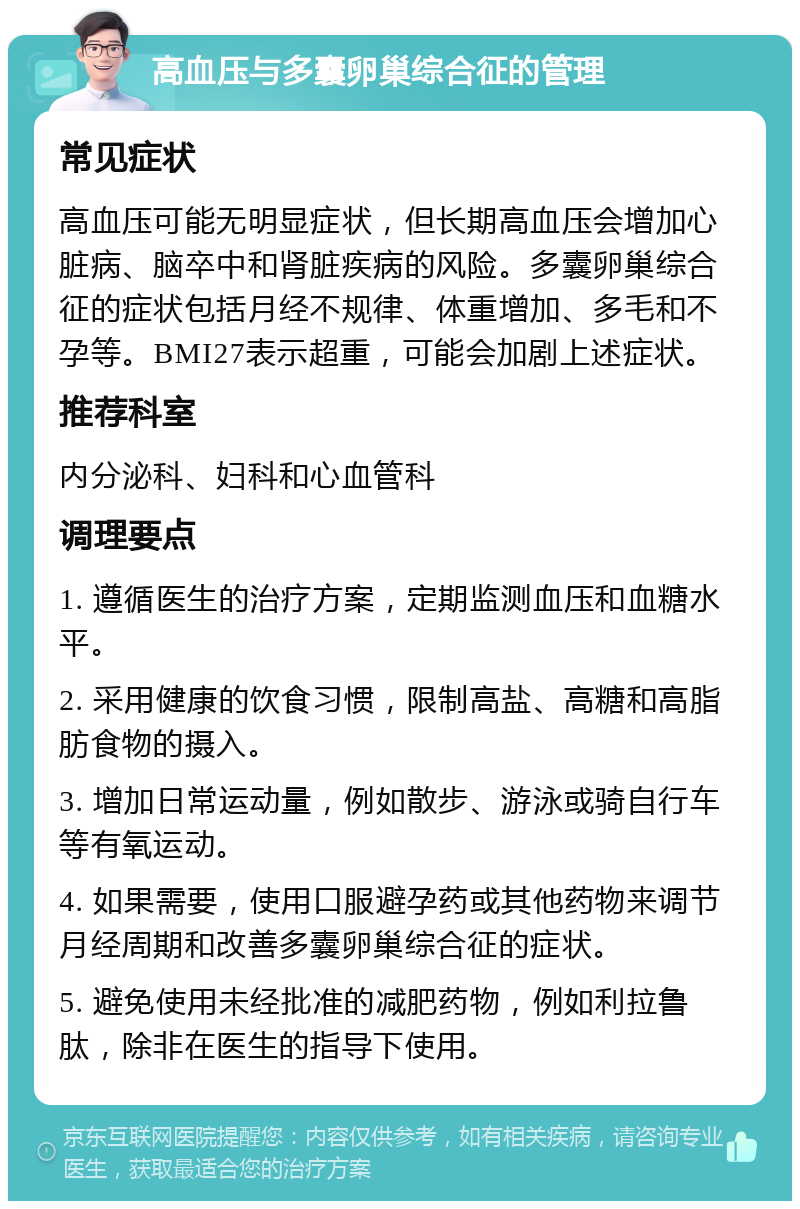 高血压与多囊卵巢综合征的管理 常见症状 高血压可能无明显症状，但长期高血压会增加心脏病、脑卒中和肾脏疾病的风险。多囊卵巢综合征的症状包括月经不规律、体重增加、多毛和不孕等。BMI27表示超重，可能会加剧上述症状。 推荐科室 内分泌科、妇科和心血管科 调理要点 1. 遵循医生的治疗方案，定期监测血压和血糖水平。 2. 采用健康的饮食习惯，限制高盐、高糖和高脂肪食物的摄入。 3. 增加日常运动量，例如散步、游泳或骑自行车等有氧运动。 4. 如果需要，使用口服避孕药或其他药物来调节月经周期和改善多囊卵巢综合征的症状。 5. 避免使用未经批准的减肥药物，例如利拉鲁肽，除非在医生的指导下使用。