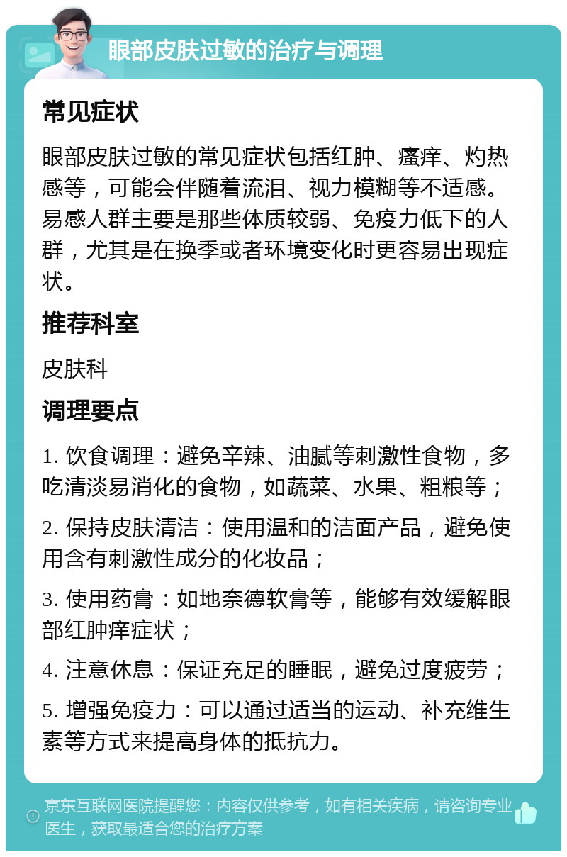 眼部皮肤过敏的治疗与调理 常见症状 眼部皮肤过敏的常见症状包括红肿、瘙痒、灼热感等，可能会伴随着流泪、视力模糊等不适感。易感人群主要是那些体质较弱、免疫力低下的人群，尤其是在换季或者环境变化时更容易出现症状。 推荐科室 皮肤科 调理要点 1. 饮食调理：避免辛辣、油腻等刺激性食物，多吃清淡易消化的食物，如蔬菜、水果、粗粮等； 2. 保持皮肤清洁：使用温和的洁面产品，避免使用含有刺激性成分的化妆品； 3. 使用药膏：如地奈德软膏等，能够有效缓解眼部红肿痒症状； 4. 注意休息：保证充足的睡眠，避免过度疲劳； 5. 增强免疫力：可以通过适当的运动、补充维生素等方式来提高身体的抵抗力。