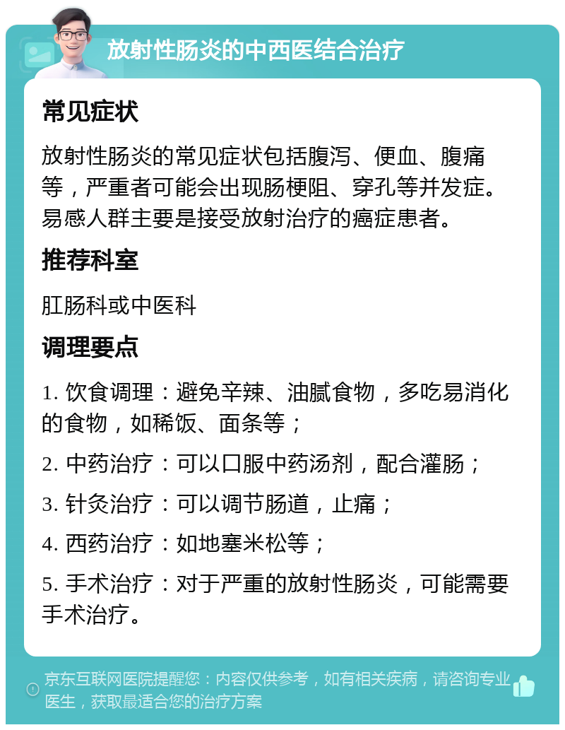 放射性肠炎的中西医结合治疗 常见症状 放射性肠炎的常见症状包括腹泻、便血、腹痛等，严重者可能会出现肠梗阻、穿孔等并发症。易感人群主要是接受放射治疗的癌症患者。 推荐科室 肛肠科或中医科 调理要点 1. 饮食调理：避免辛辣、油腻食物，多吃易消化的食物，如稀饭、面条等； 2. 中药治疗：可以口服中药汤剂，配合灌肠； 3. 针灸治疗：可以调节肠道，止痛； 4. 西药治疗：如地塞米松等； 5. 手术治疗：对于严重的放射性肠炎，可能需要手术治疗。