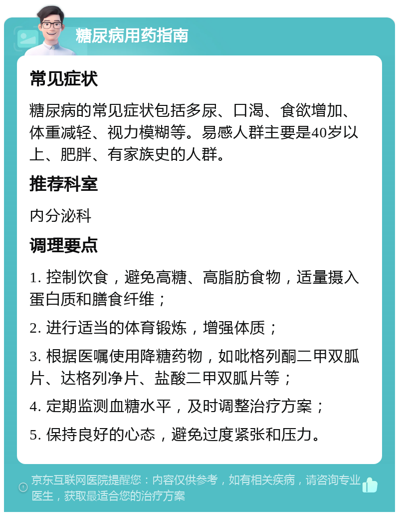 糖尿病用药指南 常见症状 糖尿病的常见症状包括多尿、口渴、食欲增加、体重减轻、视力模糊等。易感人群主要是40岁以上、肥胖、有家族史的人群。 推荐科室 内分泌科 调理要点 1. 控制饮食，避免高糖、高脂肪食物，适量摄入蛋白质和膳食纤维； 2. 进行适当的体育锻炼，增强体质； 3. 根据医嘱使用降糖药物，如吡格列酮二甲双胍片、达格列净片、盐酸二甲双胍片等； 4. 定期监测血糖水平，及时调整治疗方案； 5. 保持良好的心态，避免过度紧张和压力。