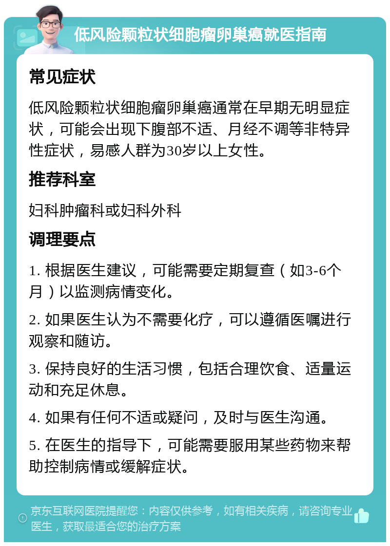 低风险颗粒状细胞瘤卵巢癌就医指南 常见症状 低风险颗粒状细胞瘤卵巢癌通常在早期无明显症状，可能会出现下腹部不适、月经不调等非特异性症状，易感人群为30岁以上女性。 推荐科室 妇科肿瘤科或妇科外科 调理要点 1. 根据医生建议，可能需要定期复查（如3-6个月）以监测病情变化。 2. 如果医生认为不需要化疗，可以遵循医嘱进行观察和随访。 3. 保持良好的生活习惯，包括合理饮食、适量运动和充足休息。 4. 如果有任何不适或疑问，及时与医生沟通。 5. 在医生的指导下，可能需要服用某些药物来帮助控制病情或缓解症状。