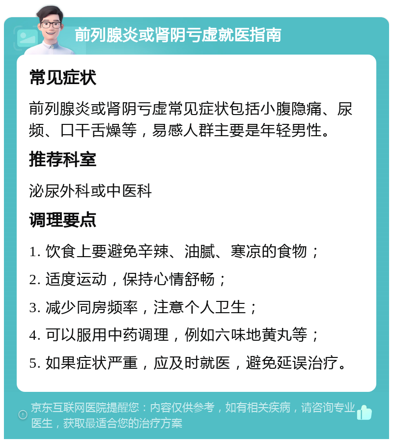 前列腺炎或肾阴亏虚就医指南 常见症状 前列腺炎或肾阴亏虚常见症状包括小腹隐痛、尿频、口干舌燥等，易感人群主要是年轻男性。 推荐科室 泌尿外科或中医科 调理要点 1. 饮食上要避免辛辣、油腻、寒凉的食物； 2. 适度运动，保持心情舒畅； 3. 减少同房频率，注意个人卫生； 4. 可以服用中药调理，例如六味地黄丸等； 5. 如果症状严重，应及时就医，避免延误治疗。