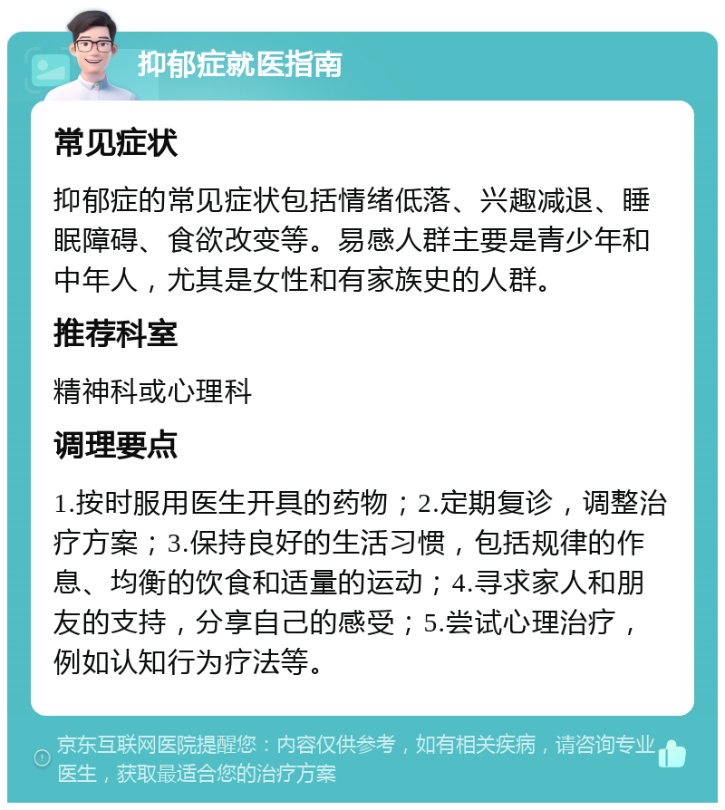 抑郁症就医指南 常见症状 抑郁症的常见症状包括情绪低落、兴趣减退、睡眠障碍、食欲改变等。易感人群主要是青少年和中年人，尤其是女性和有家族史的人群。 推荐科室 精神科或心理科 调理要点 1.按时服用医生开具的药物；2.定期复诊，调整治疗方案；3.保持良好的生活习惯，包括规律的作息、均衡的饮食和适量的运动；4.寻求家人和朋友的支持，分享自己的感受；5.尝试心理治疗，例如认知行为疗法等。