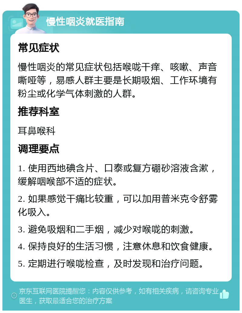 慢性咽炎就医指南 常见症状 慢性咽炎的常见症状包括喉咙干痒、咳嗽、声音嘶哑等，易感人群主要是长期吸烟、工作环境有粉尘或化学气体刺激的人群。 推荐科室 耳鼻喉科 调理要点 1. 使用西地碘含片、口泰或复方硼砂溶液含漱，缓解咽喉部不适的症状。 2. 如果感觉干痛比较重，可以加用普米克令舒雾化吸入。 3. 避免吸烟和二手烟，减少对喉咙的刺激。 4. 保持良好的生活习惯，注意休息和饮食健康。 5. 定期进行喉咙检查，及时发现和治疗问题。