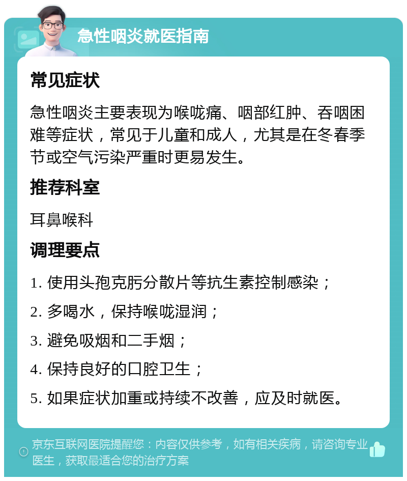 急性咽炎就医指南 常见症状 急性咽炎主要表现为喉咙痛、咽部红肿、吞咽困难等症状，常见于儿童和成人，尤其是在冬春季节或空气污染严重时更易发生。 推荐科室 耳鼻喉科 调理要点 1. 使用头孢克肟分散片等抗生素控制感染； 2. 多喝水，保持喉咙湿润； 3. 避免吸烟和二手烟； 4. 保持良好的口腔卫生； 5. 如果症状加重或持续不改善，应及时就医。