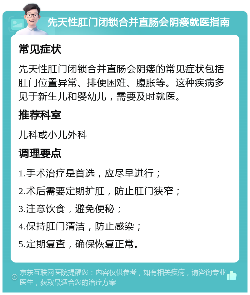 先天性肛门闭锁合并直肠会阴瘘就医指南 常见症状 先天性肛门闭锁合并直肠会阴瘘的常见症状包括肛门位置异常、排便困难、腹胀等。这种疾病多见于新生儿和婴幼儿，需要及时就医。 推荐科室 儿科或小儿外科 调理要点 1.手术治疗是首选，应尽早进行； 2.术后需要定期扩肛，防止肛门狭窄； 3.注意饮食，避免便秘； 4.保持肛门清洁，防止感染； 5.定期复查，确保恢复正常。