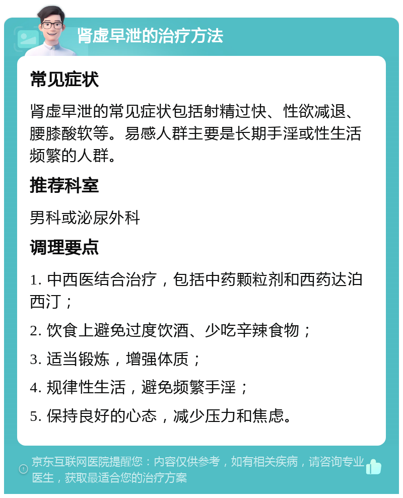 肾虚早泄的治疗方法 常见症状 肾虚早泄的常见症状包括射精过快、性欲减退、腰膝酸软等。易感人群主要是长期手淫或性生活频繁的人群。 推荐科室 男科或泌尿外科 调理要点 1. 中西医结合治疗，包括中药颗粒剂和西药达泊西汀； 2. 饮食上避免过度饮酒、少吃辛辣食物； 3. 适当锻炼，增强体质； 4. 规律性生活，避免频繁手淫； 5. 保持良好的心态，减少压力和焦虑。