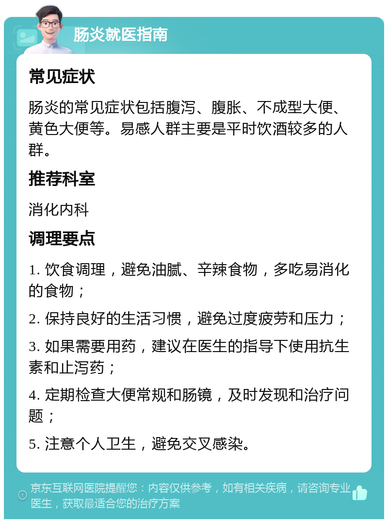 肠炎就医指南 常见症状 肠炎的常见症状包括腹泻、腹胀、不成型大便、黄色大便等。易感人群主要是平时饮酒较多的人群。 推荐科室 消化内科 调理要点 1. 饮食调理，避免油腻、辛辣食物，多吃易消化的食物； 2. 保持良好的生活习惯，避免过度疲劳和压力； 3. 如果需要用药，建议在医生的指导下使用抗生素和止泻药； 4. 定期检查大便常规和肠镜，及时发现和治疗问题； 5. 注意个人卫生，避免交叉感染。